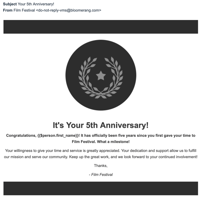 Screenshot of 5 year anniversary email template. Subject: Your 5th Anniversary! From: Film Festival (do-not-reply-vms@bloomerang.com>. The email body has thick black horizontal lines creating a frame a the top and bottom of the message. Centered is an image of a circle with a wreath and star. The email says: It's Your 5th Anniversary! Congratulations, ! It has officially been five years since you first gave your time to Film Festival. What a milestone! Your willingness to give your time and service is greatly appreciated. Your dedication and support allow us to fulfill our mission and serve our community. Keep up the great work, and we look forward to your continued involvement! Thanks, -Film Festival