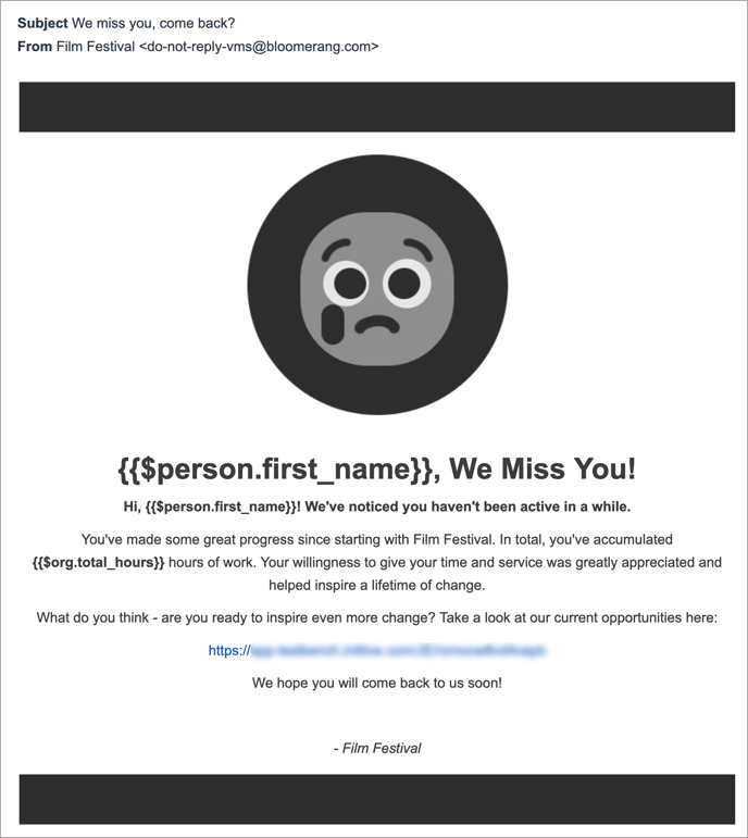 Screenshot of the re-engagement email template. Subject: We miss you, come back! From Film Festival <do-not-reply-vms@bloomerang.com>. The email body shows a thick black bar at the top and bottom to frame the message. Under the top black bar, there is a circle with a black background and an emoji in greyscale frowning with a tear. The text says: , We Miss You! Hi, ! We've noticed you haven't been active in a while. You've made some great progress since starting with Film Festival. In total, you've accumulated  hours of work. Your willingness to give your time and service was greatly appreciated and helped inspire a lifetime of change. What do you think - are you ready to inspire even more change? Take a look at our current opportunities here: (Shows blurred URL) We hope you will come back to us soon! - Film Festival